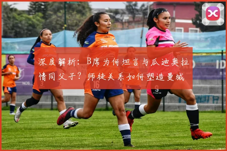 深度解析：B席为何坦言与瓜迪奥拉情同父子？师徒关系如何塑造曼城成功