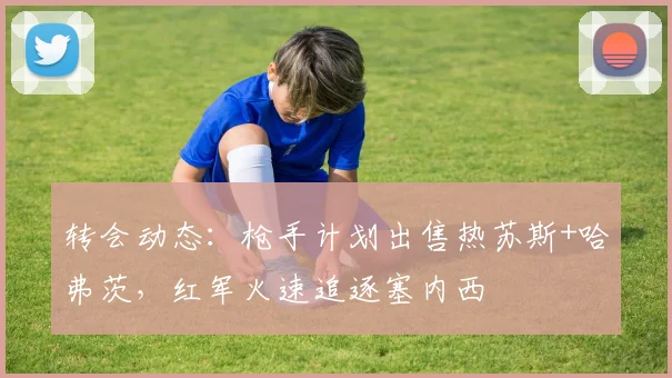 转会动态:枪手计划出售热苏斯+哈弗茨,红军火速追逐塞内西