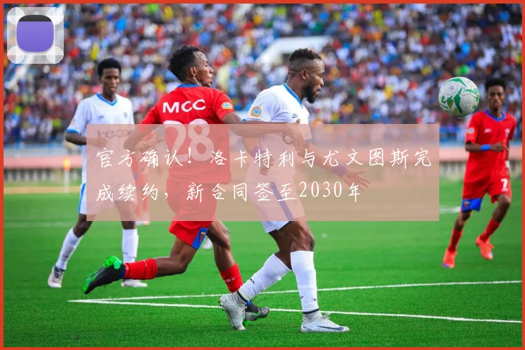 官方确认！洛卡特利与尤文图斯完成续约，新合同签至2030年