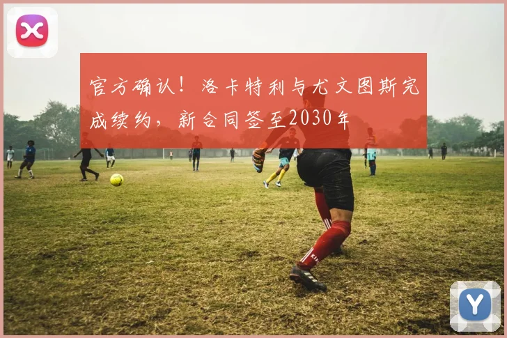 官方确认!洛卡特利与尤文图斯完成续约,新合同签至2030年