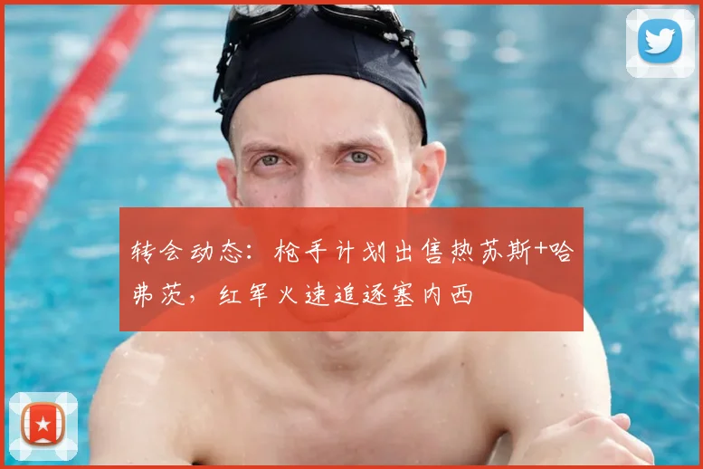 转会动态:枪手计划出售热苏斯+哈弗茨,红军火速追逐塞内西