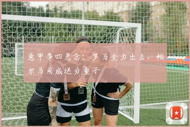 意甲争四悬念:罗马全力出击,帕尔马或成送分童子