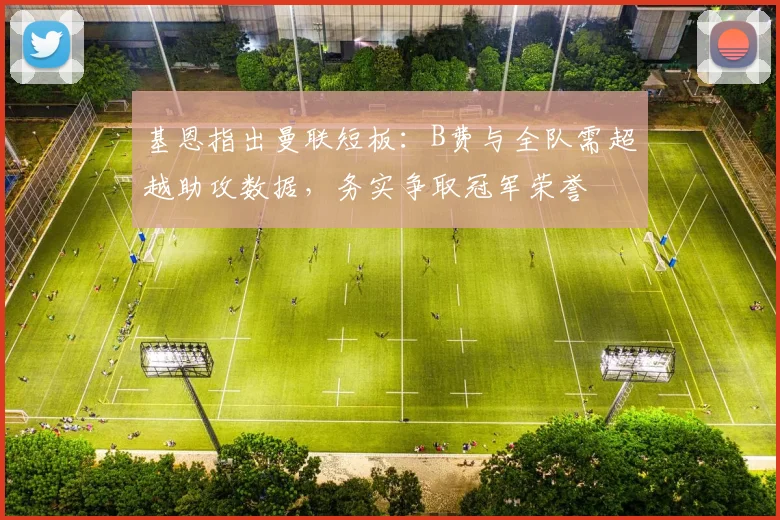 基恩指出曼联短板:B费与全队需超越助攻数据,务实争取冠军荣誉